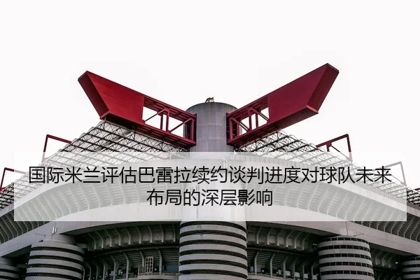 国际米兰评估巴雷拉续约谈判进度对球队未来布局的深层影响